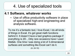 4. Use of specialized tools 4.1 Software, whatever works Use of office productivity software in place of specialized high-end engineering and analysis software. To me it’s a fantastic tool, I love Excel, I do all kinds of things in Excel. It’s got great math functions behind it. It doesn’t have a bad graphics package if everything is 2D…Only rare occasions have I used Matlab. One time I was doing a lot of 3-dimensional surfaces and something like Excel can’t do it. (A; 24:10)  