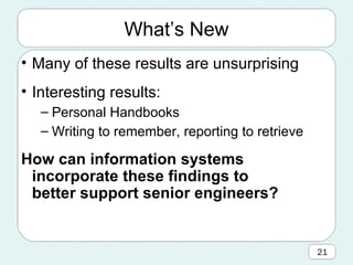 What’s New Many of these results are unsurprising Interesting results: Personal Handbooks Writing to remember, reporting to retrieve How can information systems incorporate these findings to better support senior engineers? 