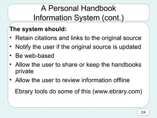 A Personal Handbook Information System (cont.) The system should: Retain citations and links to the original source Notify the user if the original source is updated Be web-based Allow the user to share or keep the handbooks private Allow the user to review information offline Ebrary tools do some of this (www.ebrary.com) 