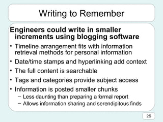 Writing to Remember Engineers could write in smaller increments using blogging software  Timeline arrangement fits with information retrieval methods for personal information Date/time stamps and hyperlinking add context The full content is searchable  Tags and categories provide subject access Information is posted smaller chunks Less daunting than preparing a formal report Allows information sharing and serendipitous finds 