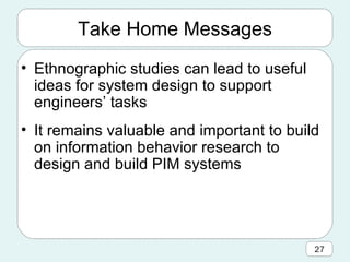 Take Home Messages Ethnographic studies can lead to useful ideas for system design to support engineers’ tasks It remains valuable and important to build on information behavior research to design and build PIM systems 