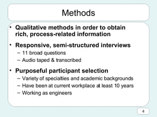 Methods Qualitative methods in order to obtain rich, process-related information Responsive, semi-structured interviews 11 broad questions Audio taped & transcribed Purposeful participant selection Variety of specialties and academic backgrounds Have been at current workplace at least 10 years Working as engineers 