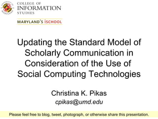 Updating the Standard Model of Scholarly Communication in Consideration of the Use of  Social Computing Technologies Christina K. Pikas [email_address] Please feel free to blog, tweet, photograph, or otherwise share this presentation. 