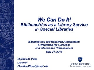 We Can Do It!
Bibliometrics as a Library Service
in Special Libraries
Bibliometrics and Research Assessment:
A Workshop for Librarians
and Information Professionals
May 21, 2015
Christina K. Pikas
Librarian
Christina.Pikas@jhuapl.edu
 