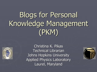 Blogs for PersonalBlogs for Personal
Knowledge ManagementKnowledge Management
(PKM)(PKM)
Christina K. PikasChristina K. Pikas
Technical LibrarianTechnical Librarian
Johns Hopkins UniversityJohns Hopkins University
Applied Physics LaboratoryApplied Physics Laboratory
Laurel, MarylandLaurel, Maryland
 