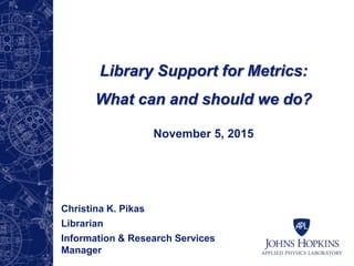 Library Support for Metrics:
What can and should we do?
November 5, 2015
Christina K. Pikas
Librarian
Information & Research Services
Manager
 