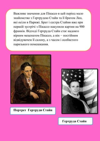 Важливе значення для Пікассо в цей період мало
знайомство з Гертрудою Стайн та її братом Лео,
які осіли в Парижі. Брат і сестра Стайни вже при
першій зустрічі з Пікассо накупили картин на 900
франків. Відтоді Гертруда Стайн стає надовго
вірним меценатом Пікассо, а він − постійним
відвідувачем її салону, а з часом і особистого
паризького помешкання.
Портрет Гертруди Стайн
Гертруда Стайн
 