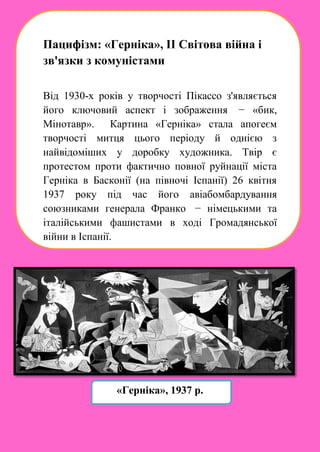 Пацифізм: «Герніка», ІІ Світова війна і
зв'язки з комуністами
Від 1930-х років у творчості Пікассо з'являється
його ключовий аспект і зображення − «бик,
Мінотавр». Картина «Герніка» стала апогеєм
творчості митця цього періоду й однією з
найвідоміших у доробку художника. Твір є
протестом проти фактично повної руйнації міста
Герніка в Басконії (на півночі Іспанії) 26 квітня
1937 року під час його авіабомбардування
союзниками генерала Франко − німецькими та
італійськими фашистами в ході Громадянської
війни в Іспанії.
«Герніка», 1937 р.
 