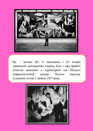 Це − велике (бл. 8 завдовжки і 3,5 метрів
заввишки) монохромне (чорна, біла і сіра фарби)
полотно виконано в характерній для Пікассо
сюрреалістичній манері. Писати картину
художник почав 1 травня 1937 року.
 