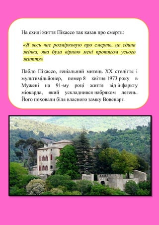На схилі життя Пікассо так казав про смерть:
«Я весь час розмірковую про смерть, це єдина
жінка, яка була вірною мені протягом усього
життя»
Пабло Пікассо, геніальний митець XX століття і
мультимільйонер, помер 8 квітня 1973 року в
Мужені на 91-му році життя від інфаркту
міокарда, який ускладнився набряком легень.
Його поховали біля власного замку Вовенарґ.
 