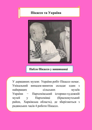Пікассо та Україна
Пабло Пікассо у вишиванці
У державних музеях України робіт Пікассо немає.
Унікальний випадок-виняток складає один з
найкращих сільських музеїв
України − Пархомівський історико-художній
музей у Пархомівці (Краснокутський
район, Харківська область), де зберігаються з
радянських часів 4 роботи Пікассо.
 