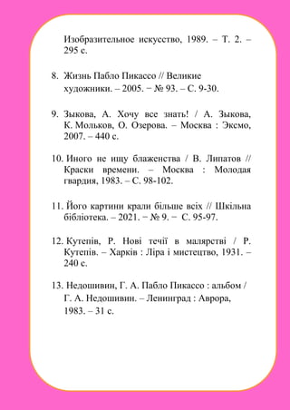 Изобразительное искусство, 1989. – Т. 2. –
295 с.
8. Жизнь Пабло Пикассо // Великие
художники. – 2005. − № 93. – С. 9-30.
9. Зыкова, А. Хочу все знать! / А. Зыкова,
К. Мольков, О. Озерова. – Москва : Эксмо,
2007. – 440 с.
10. Иного не ищу блаженства / В. Липатов //
Краски времени. – Москва : Молодая
гвардия, 1983. – С. 98-102.
11. Його картини крали більше всіх // Шкільна
бібліотека. – 2021. − № 9. − С. 95-97.
12. Кутепів, Р. Нові течії в малярстві / Р.
Кутепів. – Харків : Ліра і мистецтво, 1931. –
240 с.
13. Недошивин, Г. А. Пабло Пикассо : альбом /
Г. А. Недошивин. – Ленинград : Аврора,
1983. – 31 с.
 