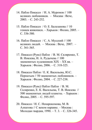 14. Пабло Пикассо / И. А. Муромов // 100
великих любовников. – Москва : Вече,
2003. – С. 243-252.
15. Пабло Пикассо / О. Е. Балазанова // 10
гениев живописи. – Харьков : Фолио, 2005. –
С. 336-380.
16. Пабло Пикассо / С. А. Мусский // 100
великих людей. – Москва : Вече, 2007. –
С. 361-365.
17. Пикассо (Руис) Пабло / В. М. Скляренко, Т.
В. Иовлева, И. А. Рудычева // 100
знаменитых художников XIX – XX вв. –
Харьков : Фолио, 2006. – С. 318-325.
18. Пикассо Пабло / Е. К. Васильева, Ю.С.
Пернатьев // 50 знаменитых любовников. –
Харьков : Фолио, 2004. – С. 227-238.
19. Пикассо (Руис) Пабло Пабло / В. М.
Скляренко, Е. К. Васильева, Т. В. Иовлева //
500 знаменитых людей планеты. – Харьков :
Фолио, 2005. – С. 595-597.
20. Пикассо / И. С. Ненарокомова, М. В.
Алпатова // С веком наравне. – Москва :
Молодая гвардия, 1990. – Т. 3. – С. 326-345.
 