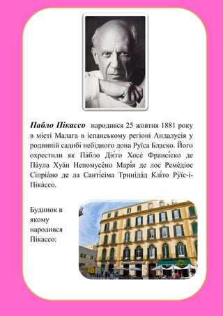 Пабло Пікассо народився 25 жовтня 1881 року
в місті Малага в іспанському регіоні Андалусія у
родинній садибі небідного дона Руїса Бласко. Його
охрестили як Пабло Дієго Хосе Франсіско де
Паула Хуан Непомусено Марія де лос Ремедіос
Сіпріано де ла Сантісіма Тринідад Кліто Руїс-і-
Пікассо.
Будинок в
якому
народився
Пікассо:
 