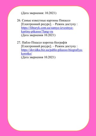 (Дата звернення: 10.2021)
26. Самые известные картины Пикассо
[Електронний ресурс]. – Режим доступу :
https://lihtaryk.com.ua/samye-izvestnye-
kartiny-pikasso/?lang=ru
(Дата звернення 10.2021)
27. Пабло Пікассо коротка біографія
[Електронний ресурс]. – Режим доступу :
https://dovidka.biz.ua/pablo-pikasso-biografiya-
korotko/
(Дата звернення 10.2021)
 