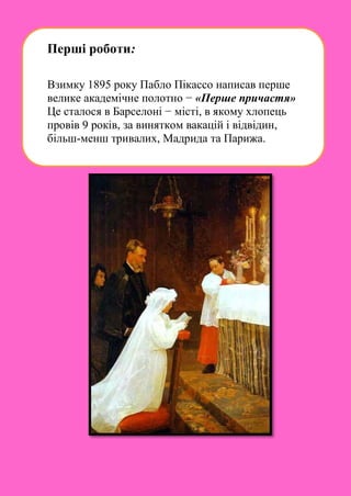 Перші роботи:
Взимку 1895 року Пабло Пікассо написав перше
велике академічне полотно − «Перше причастя»
Це сталося в Барселоні − місті, в якому хлопець
провів 9 років, за винятком вакацій і відвідин,
більш-менш тривалих, Мадрида та Парижа.
 