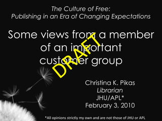 The Culture of Free: Publishing in an Era of Changing Expectations  Some views from a member of an important customer group DRAFT Christina K. Pikas Librarian JHU/APL* February 3, 2010 *All opinions strictly my own and are not those of JHU or APL  