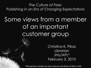 The Culture of Free: Publishing in an Era of Changing Expectations  Some views from a member of an important customer group Christina K. Pikas Librarian JHU/APL* February 3, 2010 *All opinions strictly my own and are not those of JHU or APL  
