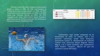 Cywilizowanie reguł zaczęło następować od lat
dwudziestych XX wieku. Co ciekawe, wraz z tym
procesem supremację zaczęli tracić Brytyjczycy,
powszechnie uważani za.. dżentelmenów. Do światowej
czołówki coraz skuteczniej dobijali Belgowie, Niemcy,
Węgrzy, a po II wojnie światowej także Jugosłowianie,
Włosi, Rosjanie i Hiszpanie... Obecnie ten sport jest
uprawiany w ponad 100 krajach.
Pierwszy turniej dla kobiet rozegrany został podczas
Igrzysk w Sydney w 2000. Od 1926 organizowane są
męskie Mistrzostwa Europy (żeńskie od 1985), od 1973
męskie Mistrzostwa Świata (żeńskie od 1986), a od 2002
męska Liga Światowa (żeńska od 2004). Od 1979
rozgrywany jest męski i żeński Puchar Świata. Rozwojem
piłki wodnej kieruje Techniczny Komitet Piłki Wodnej przy
Światowej Federacji Pływackiej (FINA).
 