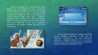 Za tzw. przewinienia główne, tj. topienie, uderzanie,
kopanie, odciąganie zawodnika od piłki, grozi 20-
sekundowe wykluczenie z gry. Jeśli przewinienie
następuje w odległości bliższej niż 4 m od własnej
bramki, jest rzut karny dla przeciwników. O zwycięstwie
decyduje większa liczba zdobytych bramek.
Bramka ma szerokość 3 m i wysokość 90 cm. Basen
powinien być na tyle głęboki, aby żaden z graczy nie
dotykał nogami dna, najczęściej minimum 180 cm. Jeżeli
basen jest płytszy niż 1,5 metra, to wówczas bramka
powinna mieć wysokość 2,4 metra od dna basenu. Gole
można zdobywać każdą częścią ciała, z wyjątkiem
zaciśniętej pięści. Drużyna ma 35 sekund na oddanie
strzału. W czasie gry nie wolno chodzić po dnie, odbijać
się od dna, łapać piłki w dwie ręce (z wyjątkiem
bramkarza w polu karnym), zatapiać piłki, gdy się jest
atakowanym.
 