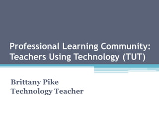 Professional Learning Community: 
Teachers Using Technology (TUT) 
Brittany Pike 
Technology Teacher 
 