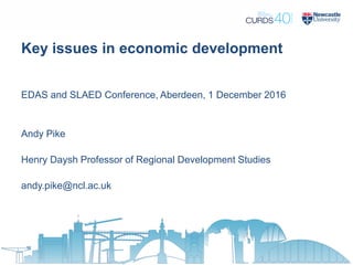 Key issues in economic development
EDAS and SLAED Conference, Aberdeen, 1 December 2016
Andy Pike
Henry Daysh Professor of Regional Development Studies
andy.pike@ncl.ac.uk
 