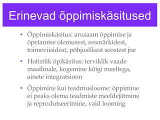 Erinevad õppimiskäsitused Õppimiskäsitus: arusaam õppimise ja õpetamise olemusest, eesmärkidest, toimeviisidest, põhjuslikest seostest jne  Holistlik õpikäsitus: terviklik vaade maailmale, kogemine kõigi meeltega, ainete integratsioon Õppimine kui teadmusloome: õppimine ei peaks olema teadmiste meeldejätmine ja reprodutseerimine, vaid looming  