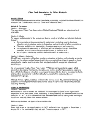 Pikes Peak Association for Gifted Students
                                       Bylaws

Article I. Name
The name of this organization shall be Pikes Peak Association for Gifted Students (PPAGS), an
affiliate of the Colorado Association for Gifted and Talented (CAGT).

Article II. Purposes
Section 1. Purposes
The purposes of Pikes Peak Association of Gifted Students (PPAGS) are educational and
charitable.

Section 2. Goals
To support and advocate for the unique and diverse needs of all gifted and talented students
through:
    • Communication and partnerships with stakeholders including: parents, teachers,
       educators, administrators, students, legislators, state and national gifted associations;
    • Educating and informing stakeholders through programming and resources;
    • Increasing public awareness of giftedness with or without concurrent disabilities,
       especially among those underrepresented groups of students; and,
    • Nurturing and maintaining positive relationships with all stakeholders.

Section 3. Mission Statement
PPAGS is an organization of families, teachers, educators, and other professionals, who unite
to address the unique needs of students with demonstrated gifts and talents as well as those
students who may be able to develop their talent potential with appropriate educational
experiences.

As a resource serving the Pikes Peak region, PPAGS strives to assist and support gifted
students in developing their talents, strengths, and abilities by offering educational programs
that will help families and educators encourage and respond to the diverse expressions of gifts
and talents in children and youth from all cultures, racial/ethnic backgrounds, and
socioeconomic groups.

PPAGS defines a gifted person as someone who shows, or has the potential for showing, an
exceptional level of performance in one or more areas of expression, with or without any co-
occurring disability.

Article III. Membership
Section 1. Members
Membership is open to all who are interested in furthering the purpose of this organization
regardless of sex, race, color, creed, nationality, or ability/disability. All members of PPAGS are
members of CAGT; CAGT members become members of PPAGS by paying dues annually to
CAGT and selecting Pikes Peak as their affiliate.

Membership includes the right to vote and hold office.

Section 2. Dues
Dues shall be set at the annual meeting of CAGT and shall cover the period of September 1-
August 31, of the year in which they are paid. Dues are payable to CAGT.
 