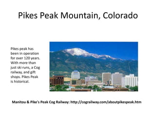 Pikes Peak Mountain, Colorado


Pikes peak has
been in operation
for over 120 years.
With more than
just ski runs, a Cog
railway, and gift
shops. Pikes Peak
is historical.




Manitou & Pike's Peak Cog Railway: http://cograilway.com/aboutpikespeak.htm
 