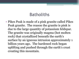 Batholiths
• Pikes Peak is made of a pink granite called Pikes
  Peak granite. The reason the granite is pink is
  due to the large quantity of potassium feldspar.
  The granite was originally magma (hot molten
  rock) that crystallized beneath the earth’s
  surface by an igneous intrusion approximately 1
  billion years ago. The hardened rock began
  uplifting and pushed through the earth’s crust
  creating this mountain.
 