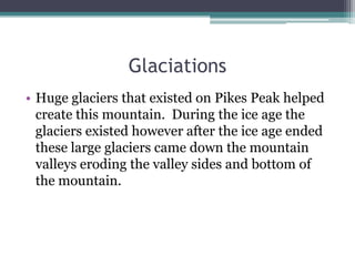 Glaciations
• Huge glaciers that existed on Pikes Peak helped
  create this mountain. During the ice age the
  glaciers existed however after the ice age ended
  these large glaciers came down the mountain
  valleys eroding the valley sides and bottom of
  the mountain.
 