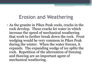 Erosion and Weathering
• As the granite in Pikes Peak cools, cracks in the
  rock develop. These cracks let water in which
  increase the speed of mechanical weathering
  that work to further break down the rock. Frost
  wedging would be very common in Pikes Peak
  during the winter. When the water freezes, it
  expands. The expanding wedge of ice splits the
  rock. Repetition of the alternation of freezing
  and thawing are an important agent of
  mechanical weathering.
 