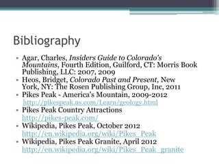 Bibliography
• Agar, Charles, Insiders Guide to Colorado's
  Mountains, Fourth Edition, Guilford, CT: Morris Book
  Publishing, LLC: 2007, 2009
• Heos, Bridget, Colorado Past and Present, New
  York, NY: The Rosen Publishing Group, Inc, 2011
• Pikes Peak - America's Mountain, 2009-2012
  http://pikespeak.us.com/Learn/geology.html
• Pikes Peak Country Attractions
  http://pikes-peak.com/
• Wikipedia, Pikes Peak, October 2012
  http://en.wikipedia.org/wiki/Pikes_Peak
• Wikipedia, Pikes Peak Granite, April 2012
  http://en.wikipedia.org/wiki/Pikes_Peak_granite
 