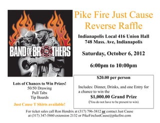 Pike Fire Just Cause
                                          Reverse Raffle
                                          Indianapolis Local 416 Union Hall
                                             748 Mass. Ave, Indianapolis

                                             Saturday, October 6, 2012

                                                  6:00pm to 10:00pm

                                                       $20.00 per person
Lots of Chances to Win Prizes!
        50/50 Drawing                     Includes: Dinner, Drinks, and one Entry for
           Pull Tabs                      a chance to win the
          Tip Boards                              $1,000.00 Grand Prize
                                                 (You do not have to be present to win)
Just Cause T Shirts available!
       For ticket sales call Ron Hendrix at (317) 796-3812 or contact Just Cause
        at (317) 347-5860 extension 2132 or PikeFireJustCause@pikefire.com
 