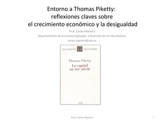 Entorno a Thomas Piketty: 
reflexiones claves sobre 
el crecimiento económico y la desigualdad 
Prof. Carles Manera 
Departamento de Economía Aplicada, Universitat de les Illes Balears 
carles.manera@uib.es 
Prof. Carles Manera 1 
 
