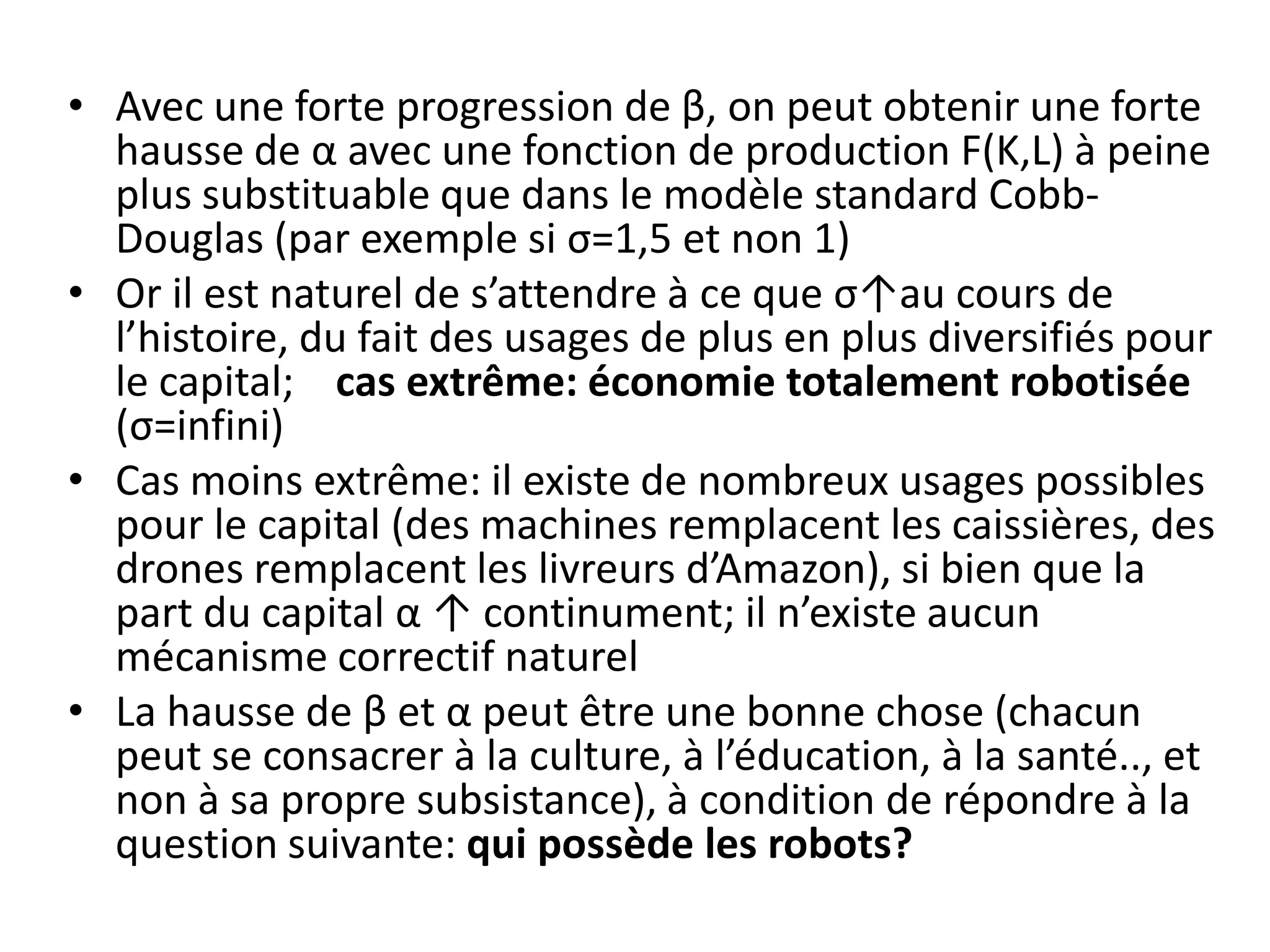 • Avec une forte progression de β, on peut obtenir une forte
hausse de α avec une fonction de production F(K,L) à peine
plus substituable que dans le modèle standard Cobb-
Douglas (par exemple si σ=1,5 et non 1)
• Or il est naturel de s’attendre à ce que σ↑au cours de
l’histoire, du fait des usages de plus en plus diversifiés pour
le capital; cas extrême: économie totalement robotisée
(σ=infini)
• Cas moins extrême: il existe de nombreux usages possibles
pour le capital (des machines remplacent les caissières, des
drones remplacent les livreurs d’Amazon), si bien que la
part du capital α ↑ continument; il n’existe aucun
mécanisme correctif naturel
• La hausse de β et α peut être une bonne chose (chacun
peut se consacrer à la culture, à l’éducation, à la santé.., et
non à sa propre subsistance), à condition de répondre à la
question suivante: qui possède les robots?
 
