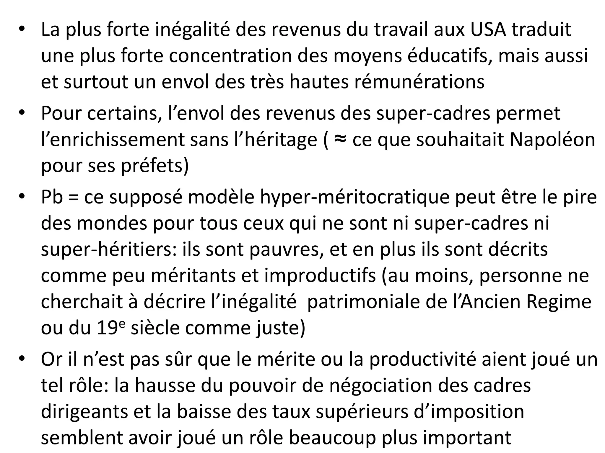 • La plus forte inégalité des revenus du travail aux USA traduit
une plus forte concentration des moyens éducatifs, mais aussi
et surtout un envol des très hautes rémunérations
• Pour certains, l’envol des revenus des super-cadres permet
l’enrichissement sans l’héritage ( ≈ ce que souhaitait Napoléon
pour ses préfets)
• Pb = ce supposé modèle hyper-méritocratique peut être le pire
des mondes pour tous ceux qui ne sont ni super-cadres ni
super-héritiers: ils sont pauvres, et en plus ils sont décrits
comme peu méritants et improductifs (au moins, personne ne
cherchait à décrire l’inégalité patrimoniale de l’Ancien Regime
ou du 19e siècle comme juste)
• Or il n’est pas sûr que le mérite ou la productivité aient joué un
tel rôle: la hausse du pouvoir de négociation des cadres
dirigeants et la baisse des taux supérieurs d’imposition
semblent avoir joué un rôle beaucoup plus important
 