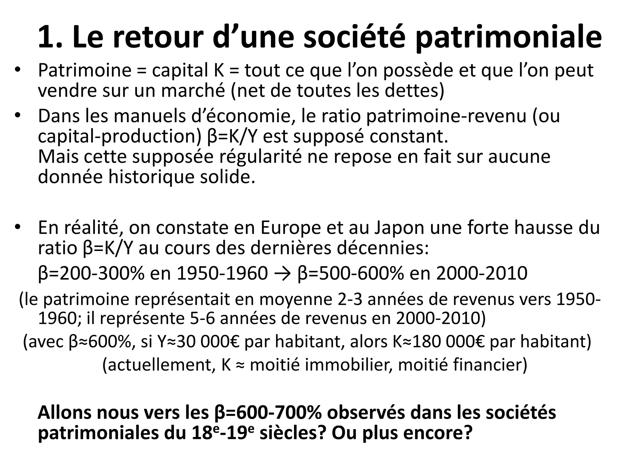 1. Le retour d’une société patrimoniale
• Patrimoine = capital K = tout ce que l’on possède et que l’on peut
vendre sur un marché (net de toutes les dettes)
• Dans les manuels d’économie, le ratio patrimoine-revenu (ou
capital-production) β=K/Y est supposé constant.
Mais cette supposée régularité ne repose en fait sur aucune
donnée historique solide.
• En réalité, on constate en Europe et au Japon une forte hausse du
ratio β=K/Y au cours des dernières décennies:
β=200-300% en 1950-1960 → β=500-600% en 2000-2010
(le patrimoine représentait en moyenne 2-3 années de revenus vers 1950-
1960; il représente 5-6 années de revenus en 2000-2010)
(avec β≈600%, si Y≈30 000€ par habitant, alors K≈180 000€ par habitant)
(actuellement, K ≈ moitié immobilier, moitié financier)
Allons nous vers les β=600-700% observés dans les sociétés
patrimoniales du 18e-19e siècles? Ou plus encore?
 