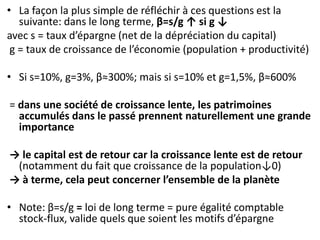 • La façon la plus simple de réfléchir à ces questions est la
suivante: dans le long terme, β=s/g ↑ si g ↓
avec s = taux d’épargne (net de la dépréciation du capital)
g = taux de croissance de l’économie (population + productivité)
• Si s=10%, g=3%, β≈300%; mais si s=10% et g=1,5%, β≈600%
= dans une société de croissance lente, les patrimoines
accumulés dans le passé prennent naturellement une grande
importance
→ le capital est de retour car la croissance lente est de retour
(notamment du fait que croissance de la population↓0)
→ à terme, cela peut concerner l’ensemble de la planète
• Note: β=s/g = loi de long terme = pure égalité comptable
stock-flux, valide quels que soient les motifs d’épargne
 