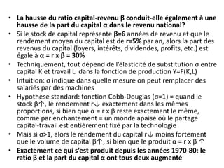 • La hausse du ratio capital-revenu β conduit-elle également à une
hausse de la part du capital α dans le revenu national?
• Si le stock de capital représente β=6 années de revenu et que le
rendement moyen du capital est de r=5% par an, alors la part des
revenus du capital (loyers, intérêts, dividendes, profits, etc.) est
égale à α = r x β = 30%
• Techniquement, tout dépend de l’élasticité de substitution σ entre
capital K et travail L dans la fonction de production Y=F(K,L)
• Intuition: σ indique dans quelle mesure on peut remplacer des
salariés par des machines
• Hypothèse standard: fonction Cobb-Douglas (σ=1) = quand le
stock β↑, le rendement r↓ exactement dans les mêmes
proportions, si bien que α = r x β reste exactement le même,
comme par enchantement = un monde apaisé où le partage
capital-travail est entièrement fixé par la technologie
• Mais si σ>1, alors le rendement du capital r↓ moins fortement
que le volume de capital β↑, si bien que le produit α = r x β ↑
• Exactement ce qui s’est produit depuis les années 1970-80: le
ratio β et la part du capital α ont tous deux augmenté
 