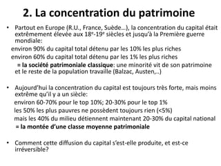 2. La concentration du patrimoine
• Partout en Europe (R.U., France, Suède…), la concentration du capital était
extrêmement élevée aux 18e-19e siècles et jusqu’à la Première guerre
mondiale:
environ 90% du capital total détenu par les 10% les plus riches
environ 60% du capital total détenu par les 1% les plus riches
= la société patrimoniale classique: une minorité vit de son patrimoine
et le reste de la population travaille (Balzac, Austen,..)
• Aujourd’hui la concentration du capital est toujours très forte, mais moins
extrême qu’il y a un siècle:
environ 60-70% pour le top 10%; 20-30% pour le top 1%
les 50% les plus pauvres ne possèdent toujours rien (<5%)
mais les 40% du milieu détiennent maintenant 20-30% du capital national
= la montée d’une classe moyenne patrimoniale
• Comment cette diffusion du capital s’est-elle produite, et est-ce
irréversible?
 