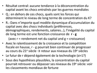 • Résultat central: aucune tendance à la déconcentration du
capital avant les chocs entraînés par les guerres mondiales
• Q.: en dehors de ces chocs, quels sont les forces qui
déterminent le niveau de long terme de concentration du K?
• R.: Dans n’importe quel modèle dynamique d’accumulation du
capital avec des chocs individuels (préférences,
démographiques, rendements, salaires…), l’inégalité du capital
de long terme est une fonction croissance de r - g
(avec r = rendement net du capital and g = croissance)
• Avec le ralentissement de la croissance et la compétition
fiscale en hausse, r - g pourrait bien continuer de progresser
au cours du 21e siècle → retour aux niveaux du 19e siècles
• Le futur de r dépend également de la technologie (σ>1?)
• Sous des hypothèses plausibles, la concentration du capital
pourrait retrouver ou dépasser ses niveaux du 19e siècle: voir
les classements mondiaux de fortune
 
