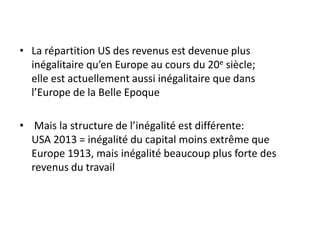• La répartition US des revenus est devenue plus
inégalitaire qu’en Europe au cours du 20e siècle;
elle est actuellement aussi inégalitaire que dans
l’Europe de la Belle Epoque
• Mais la structure de l’inégalité est différente:
USA 2013 = inégalité du capital moins extrême que
Europe 1913, mais inégalité beaucoup plus forte des
revenus du travail
 