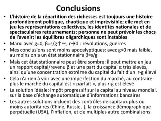 Conclusions
• L’histoire de la répartition des richesses est toujours une histoire
profondément politique, chaotique et imprévisible; elle met en
jeu les représentations collectives, les identités nationales et de
spectaculaires retournements; personne ne peut prévoir les chocs
de l’avenir; les équilibres oligarchiques sont instables
• Marx: avec g=0, β=s/g↑∞, r→0 : révolutions, guerres
• Mes conclusions sont moins apocalyptiques: avec g>0 mais faible,
au moins on a un état stationnaire β=s/g
• Mais cet état stationnaire peut être sombre: il peut mettre en jeu
un rapport capital/revenu β et une part du capital α très élevés,
ainsi qu’une concentration extrême du capital du fait d’un r-g élevé
• Cela n’a rien à voir avec une imperfection du marché, au contraire:
plus le marché du capital est « parfait », plus r-g est élevé
• La solution idéale: impôt progressif sur le capital au niveau mondial,
sur la base d’échange automatique d’informations bancaires
• Les autres solutions incluent des contrôles de capitaux plus ou
moins autoritaires (Chine, Russie..), la croissance démographique
perpétuelle (USA), l’inflation, et de multiples autre combinaisons
 