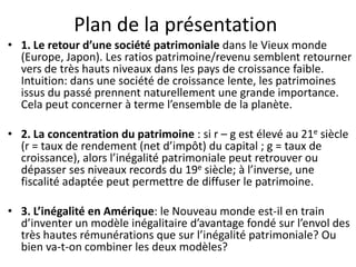 Plan de la présentation
• 1. Le retour d’une société patrimoniale dans le Vieux monde
(Europe, Japon). Les ratios patrimoine/revenu semblent retourner
vers de très hauts niveaux dans les pays de croissance faible.
Intuition: dans une société de croissance lente, les patrimoines
issus du passé prennent naturellement une grande importance.
Cela peut concerner à terme l’ensemble de la planète.
• 2. La concentration du patrimoine : si r – g est élevé au 21e siècle
(r = taux de rendement (net d’impôt) du capital ; g = taux de
croissance), alors l’inégalité patrimoniale peut retrouver ou
dépasser ses niveaux records du 19e siècle; à l’inverse, une
fiscalité adaptée peut permettre de diffuser le patrimoine.
• 3. L’inégalité en Amérique: le Nouveau monde est-il en train
d’inventer un modèle inégalitaire d’avantage fondé sur l’envol des
très hautes rémunérations que sur l’inégalité patrimoniale? Ou
bien va-t-on combiner les deux modèles?
 