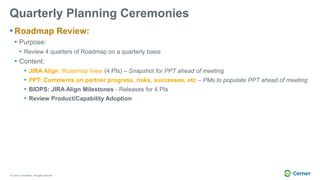 © Cerner Corporation. All rights reserved.
Quarterly Planning Ceremonies
• Roadmap Review:
• Purpose:
• Review 4 quarters of Roadmap on a quarterly basis
• Content:
• JIRA Align: Roadmap View (4 PIs) – Snapshot for PPT ahead of meeting
• PPT: Comments on partner progress, risks, successes, etc – PMs to populate PPT ahead of meeting
• BIOPS: JIRA Align Milestones - Releases for 4 PIs
• Review Product/Capability Adoption
 