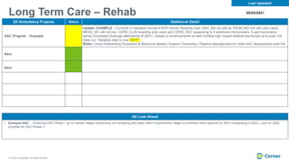 © Cerner Corporation. All rights reserved.
Long Term Care – Rehab
Q3 Ambulatory Projects Status Additional Detail
AAC Program - Example
Update: EXAMPLE - Currently in validation across 6 BVP clients. Recently took UNIV_MO as well as TRUM_MO live with pilot users.
MEDC_DE still not live. CERN_CLIN boarding pilot users and CERN_HEC expanding to 4 additional clinics/users. 5-part illumination
series completed (Average attendance of 300+). Delays in enhancements as well multiple high impact defects has forced us to push GA
Date out. Tentative date is now 12/17*
Risks: Cloud Onboarding Processes & Resource Needs | Support Ownership | Pipeline Management for initial AAC deployments post GA.
Next
Next
Last Updated:
Q4 Look Ahead
• Example AAC - Finalizing AAC Phase 1 go to market. Begin onboarding and enabling pilot sites within PowerWorks. Begin to prioritize client pipeline for AAC onboarding in 2022. Land on 2022
priorities for AAC Phase 2.
09/20/2021
 