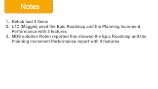 © Cerner Corporation. All rights reserved.
39
Notes
1. Rehab had 4 items
2. LTC (Maggie) used the Epic Roadmap and the Planning Increment
Performance with 5 features
3. MDS solution Robin reported this showed the Epic Roadmap and the
Planning Increment Performance report with 4 features
 