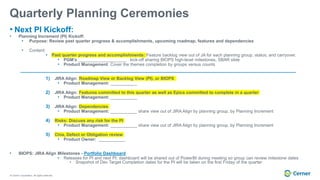 © Cerner Corporation. All rights reserved.
Quarterly Planning Ceremonies
• Next PI Kickoff:
• Planning Increment (PI) Kickoff:
• Purpose: Review past quarter progress & accomplishments, upcoming roadmap, features and dependencies
• Content:
• Past quarter progress and accomplishments: Feature backlog view out of JA for each planning group, status, and carryover.
• PGM’s ____________________ kick-off sharing BIOPS high-level milestones, SBAR slide
• Product Management: Cover the themes completion by groups versus counts
1) JIRA Align: Roadmap View or Backlog View (PI), or BIOPS
• Product Management: ___________
2) JIRA Align: Features committed to this quarter as well as Epics committed to complete in a quarter
• Product Management: ___________
3) JIRA Align: Dependencies
• Product Management: ___________ share view out of JIRA Align by planning group, by Planning Increment
4) Risks: Discuss any risk for the PI
• Product Management: ___________ share view out of JIRA Align by planning group, by Planning Increment
5) Chia, Defect or Obligation review
• Product Owner: ___________
• BIOPS: JIRA Align Milestones - Portfolio Dashboard
• Releases for PI and next PI: dashboard will be shared out of PowerBI during meeting so group can review milestone dates
• Snapshot of Dev Target Completion dates for the PI will be taken on the first Friday of the quarter
 