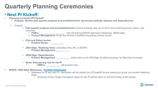 © Cerner Corporation. All rights reserved.
Quarterly Planning Ceremonies
• Next PI Kickoff:
• Planning Increment (PI) Kickoff:
• Purpose: Review past quarter progress & accomplishments, upcoming roadmap, features and dependencies
• Content:
• Past quarter progress and accomplishments: Feature backlog view out of JA for each planning group, status, and
carryover.
• PGM’s ____________________ kick-off sharing BIOPS high-level milestones, SBAR slide
• Product Management: Cover the themes completion by groups versus counts
• Chia and Defect review
• Product Owner: ___________
• JIRA Align: Roadmap View or Backlog View (PI), or BIOPS
• Product Management: ___________
• JIRA Align: Dependencies
• Product Management: ___________ share view out of JIRA Align by planning group, by Planning Increment
• Risks: Discuss any risk for the PI
• PMG’s: ___________ will present risks
• BIOPS: JIRA Align Milestones - Portfolio Dashboard
• Releases for PI and next PI: dashboard will be shared out of PowerBI during meeting so group can review milestone
dates
• Snapshot of Dev Target Completion dates for the PI will be taken on the first Friday of the quarter
 